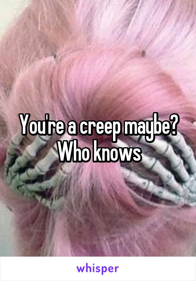 You're a creep maybe? Who knows