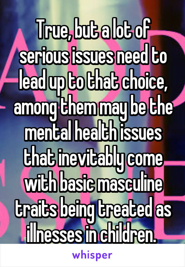 True, but a lot of serious issues need to lead up to that choice, among them may be the mental health issues that inevitably come with basic masculine traits being treated as illnesses in children. 