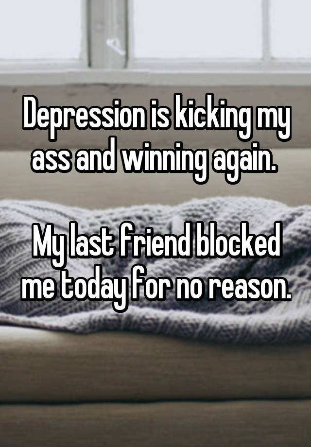 Depression is kicking my ass and winning again. 

My last friend blocked me today for no reason. 