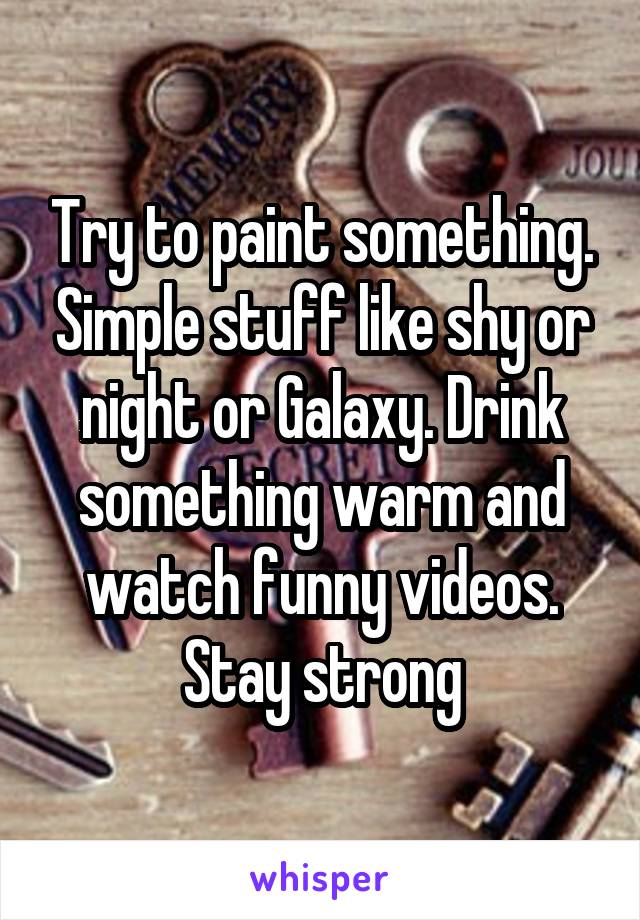 Try to paint something. Simple stuff like shy or night or Galaxy. Drink something warm and watch funny videos.
Stay strong