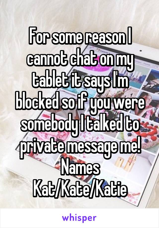 For some reason I cannot chat on my tablet it says I'm blocked so if you were somebody I talked to private message me!
Names Kat/Kate/Katie