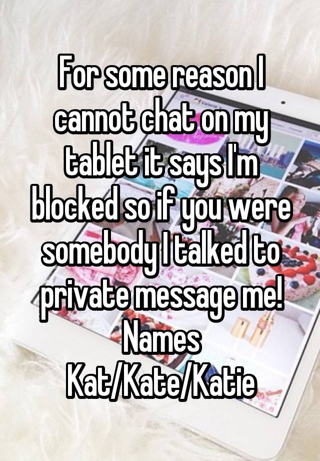 For some reason I cannot chat on my tablet it says I'm blocked so if you were somebody I talked to private message me!
Names Kat/Kate/Katie