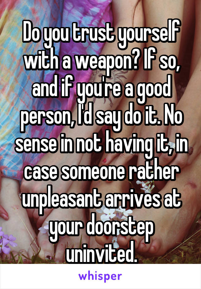 Do you trust yourself with a weapon? If so, and if you're a good person, I'd say do it. No sense in not having it, in case someone rather unpleasant arrives at your doorstep uninvited.