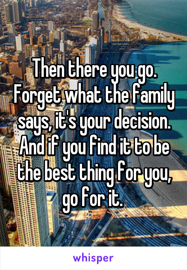 Then there you go. Forget what the family says, it's your decision. And if you find it to be the best thing for you, go for it. 