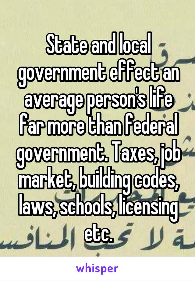 State and local government effect an average person's life far more than federal government. Taxes, job market, building codes, laws, schools, licensing etc.