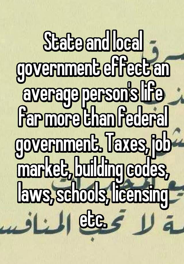 State and local government effect an average person's life far more than federal government. Taxes, job market, building codes, laws, schools, licensing etc.