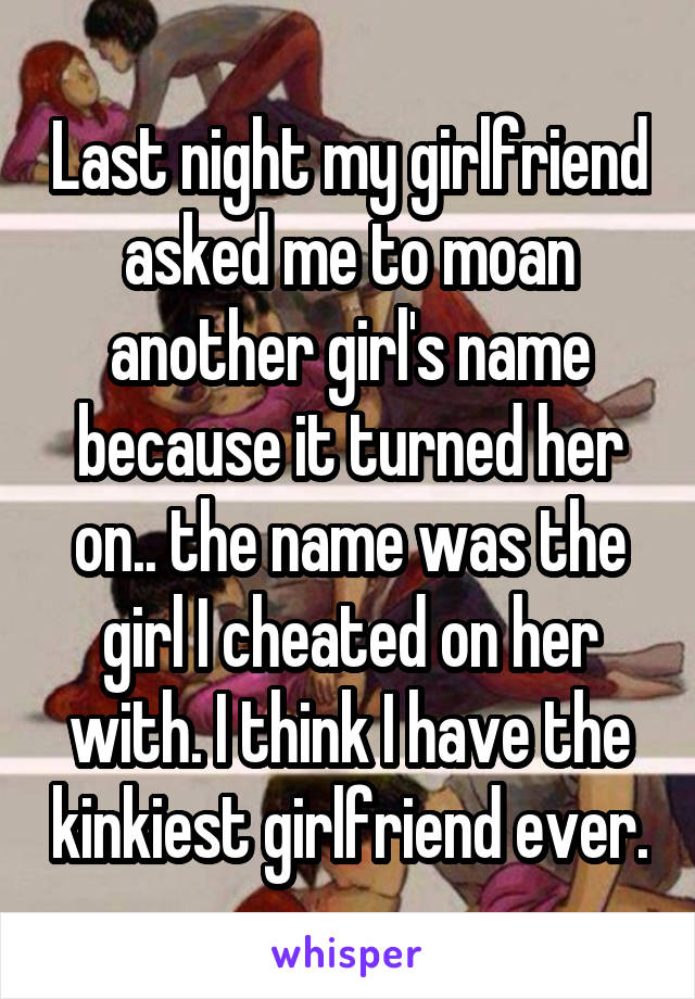 Last night my girlfriend asked me to moan another girl's name because it turned her on.. the name was the girl I cheated on her with. I think I have the kinkiest girlfriend ever.