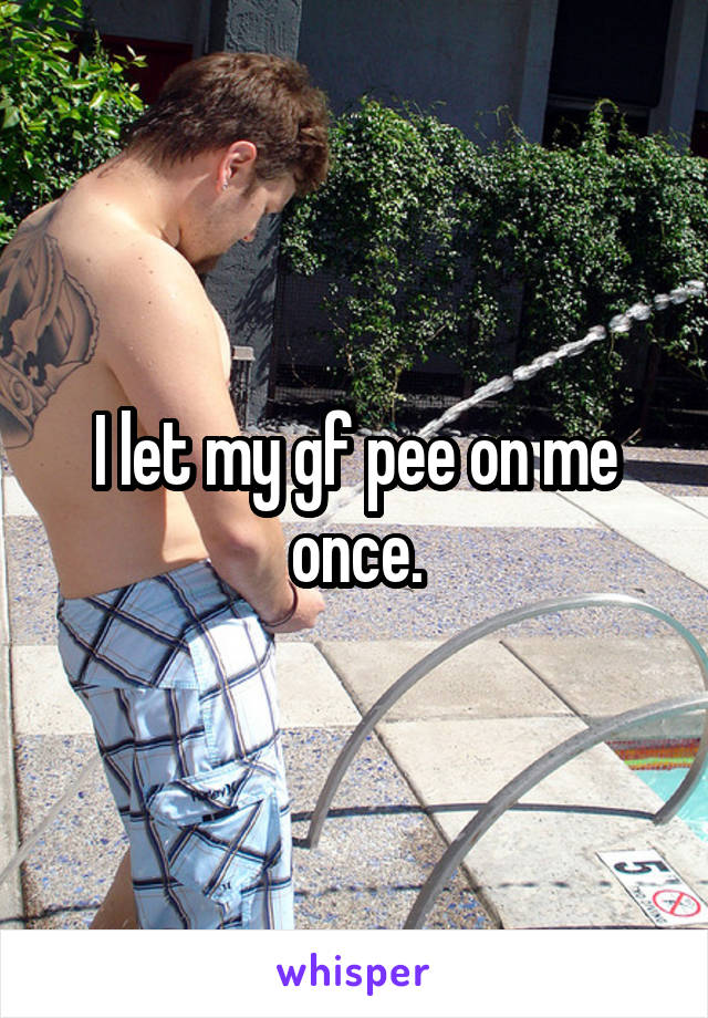I let my gf pee on me once.