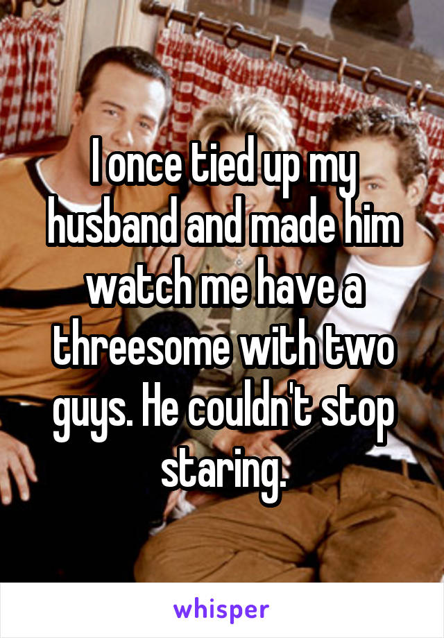 I once tied up my husband and made him watch me have a threesome with two guys. He couldn't stop staring.