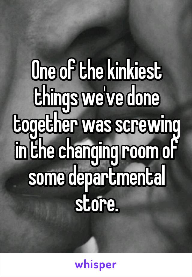 One of the kinkiest things we've done together was screwing in the changing room of some departmental store.