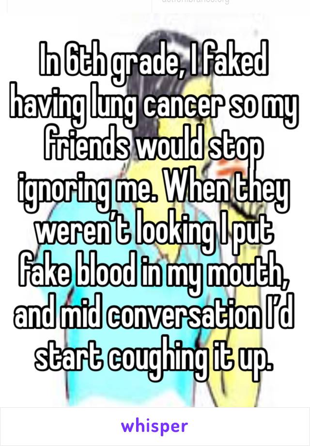 In 6th grade, I faked having lung cancer so my friends would stop ignoring me. When they weren’t looking I put fake blood in my mouth, and mid conversation I’d start coughing it up. 