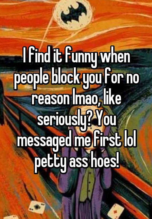 I find it funny when people block you for no reason lmao, like seriously? You messaged me first lol petty ass hoes!