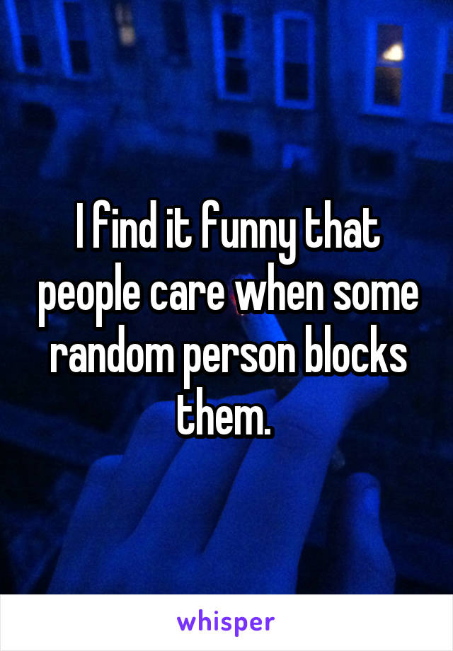 I find it funny that people care when some random person blocks them. 