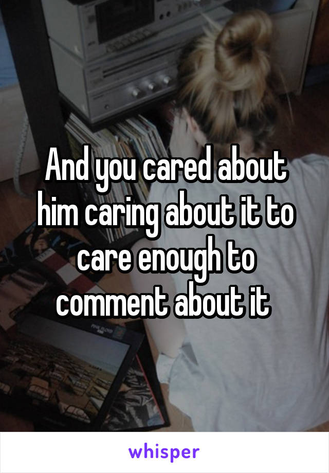 And you cared about him caring about it to care enough to comment about it 