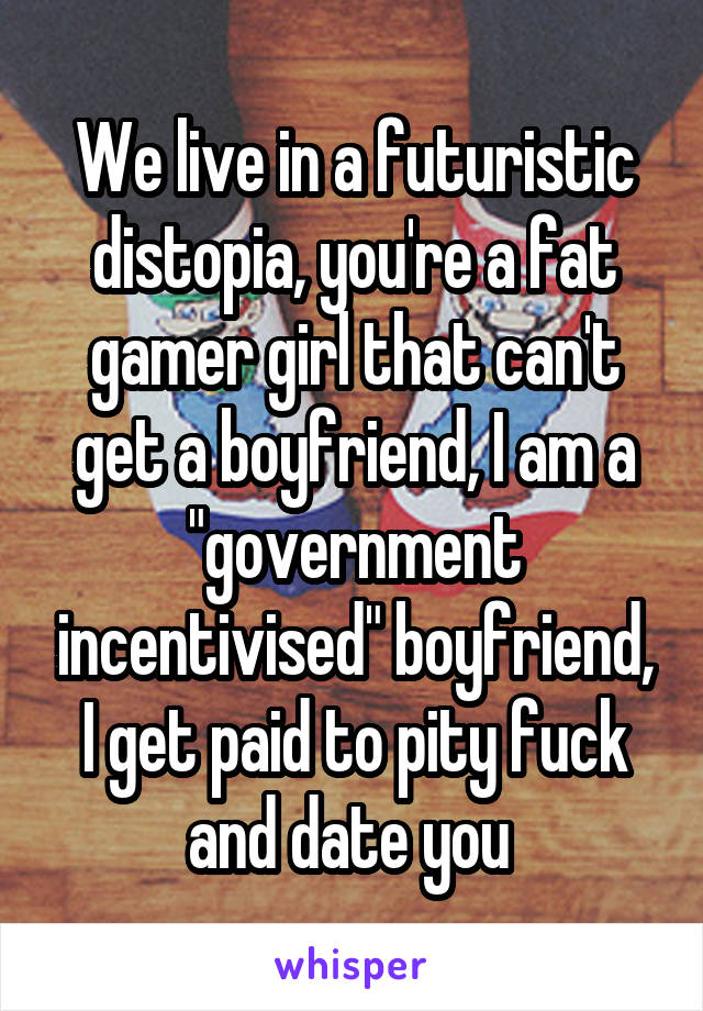 We live in a futuristic distopia, you're a fat gamer girl that can't get a boyfriend, I am a "government incentivised" boyfriend, I get paid to pity fuck and date you 