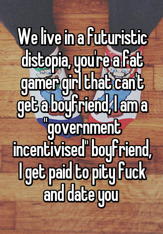 We live in a futuristic distopia, you're a fat gamer girl that can't get a boyfriend, I am a "government incentivised" boyfriend, I get paid to pity fuck and date you 