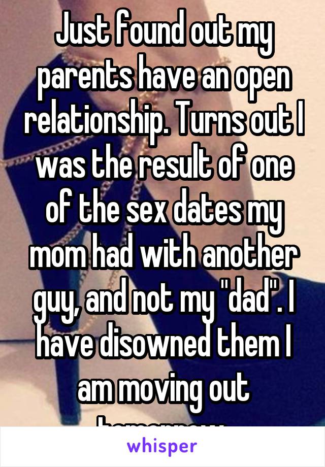 Just found out my parents have an open relationship. Turns out I was the result of one of the sex dates my mom had with another guy, and not my "dad". I have disowned them I am moving out tomorrow.