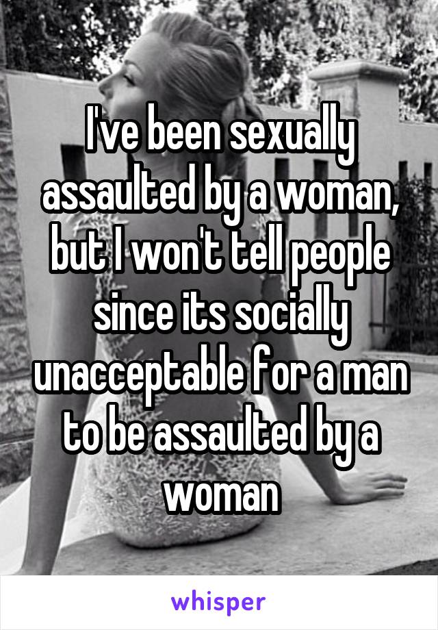 I've been sexually assaulted by a woman, but I won't tell people since its socially unacceptable for a man to be assaulted by a woman