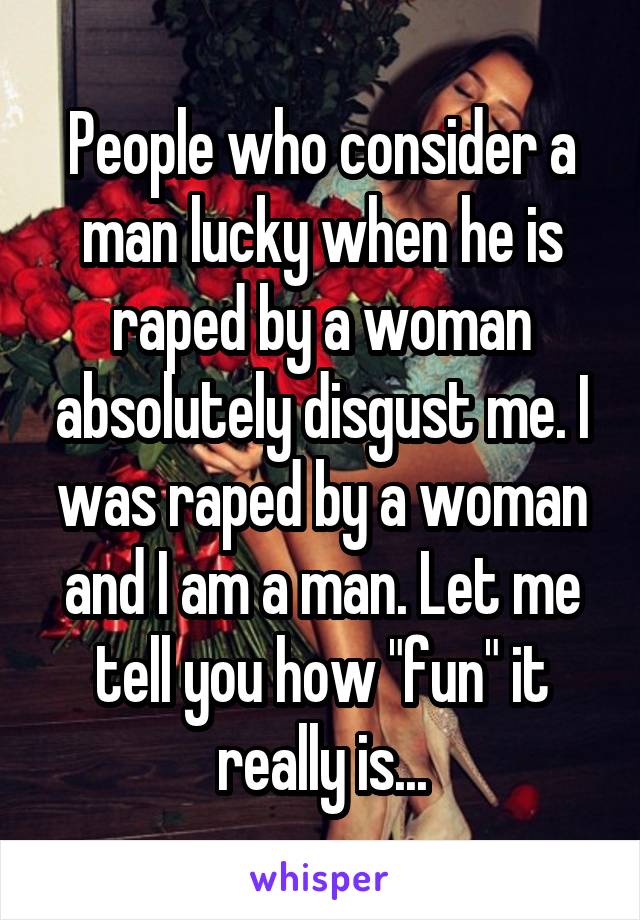 People who consider a man lucky when he is raped by a woman absolutely disgust me. I was raped by a woman and I am a man. Let me tell you how "fun" it really is...