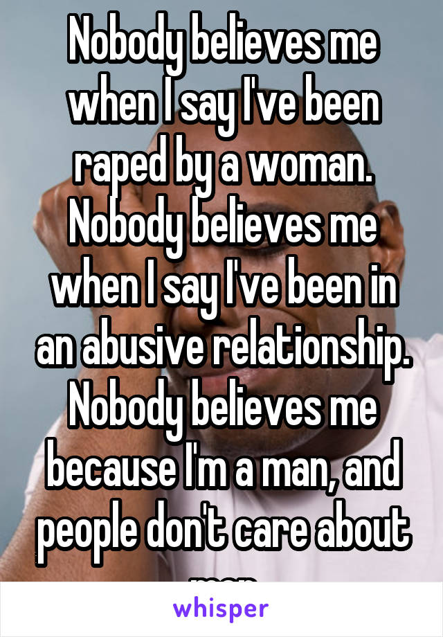 Nobody believes me when I say I've been raped by a woman.
Nobody believes me when I say I've been in an abusive relationship.
Nobody believes me because I'm a man, and people don't care about men
