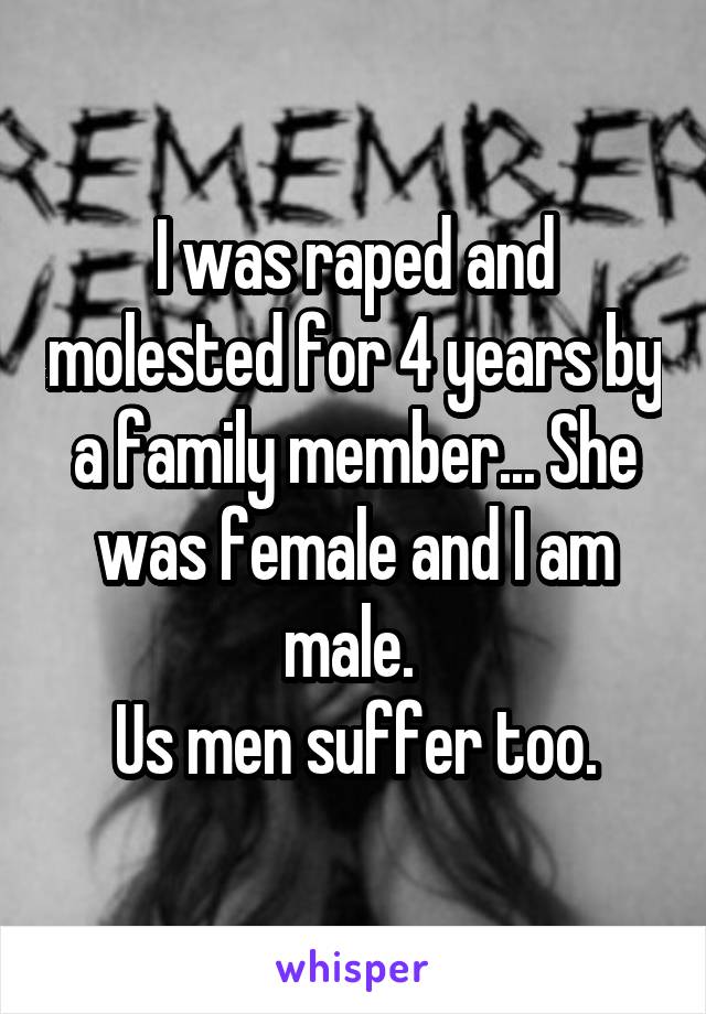 I was raped and molested for 4 years by a family member... She was female and I am male. 
Us men suffer too.