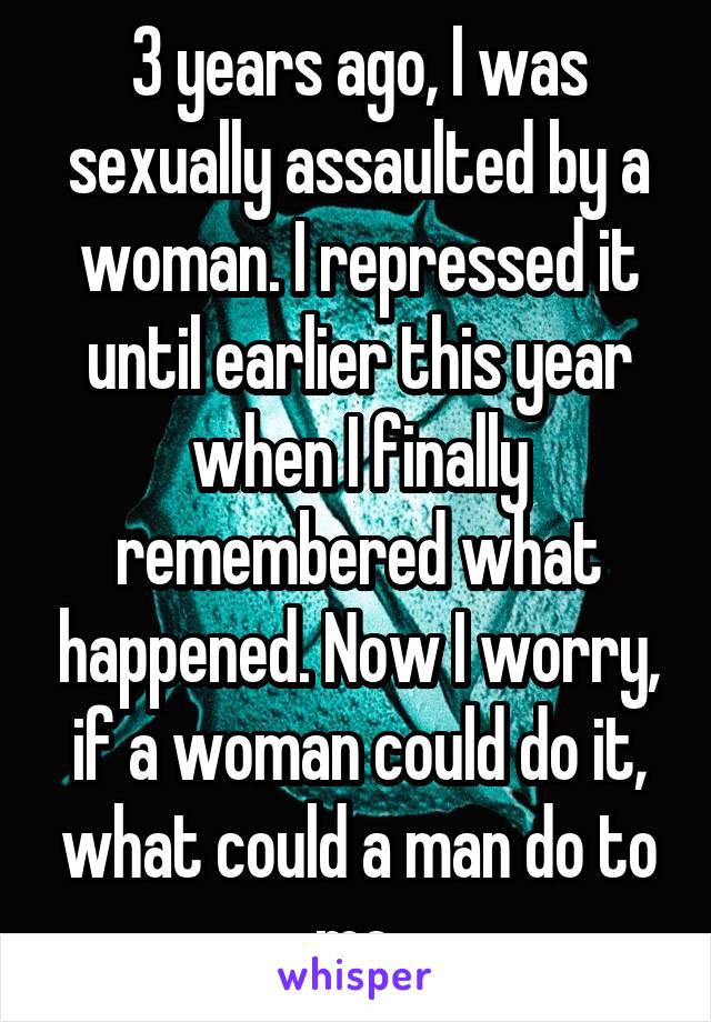 3 years ago, I was sexually assaulted by a woman. I repressed it until earlier this year when I finally remembered what happened. Now I worry, if a woman could do it, what could a man do to me.