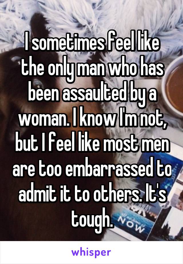 I sometimes feel like the only man who has been assaulted by a woman. I know I'm not, but I feel like most men are too embarrassed to admit it to others. It's tough.