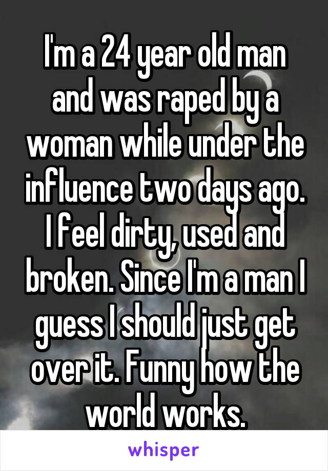 I'm a 24 year old man and was raped by a woman while under the influence two days ago. I feel dirty, used and broken. Since I'm a man I guess I should just get over it. Funny how the world works.
