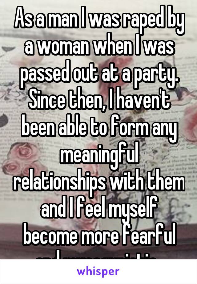 As a man I was raped by a woman when I was passed out at a party. Since then, I haven't been able to form any meaningful relationships with them and I feel myself become more fearful and mysogynistic. 