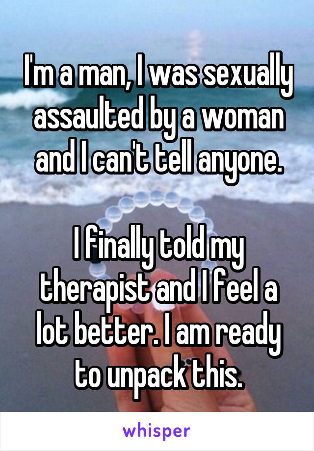 I'm a man, I was sexually assaulted by a woman and I can't tell anyone.

I finally told my therapist and I feel a lot better. I am ready to unpack this.