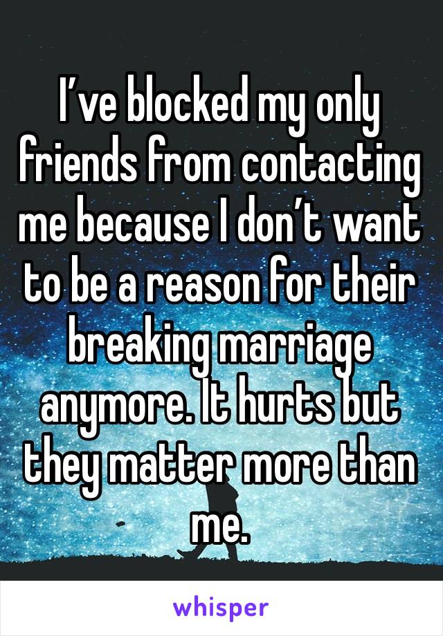 I’ve blocked my only friends from contacting me because I don’t want to be a reason for their breaking marriage anymore. It hurts but they matter more than me. 