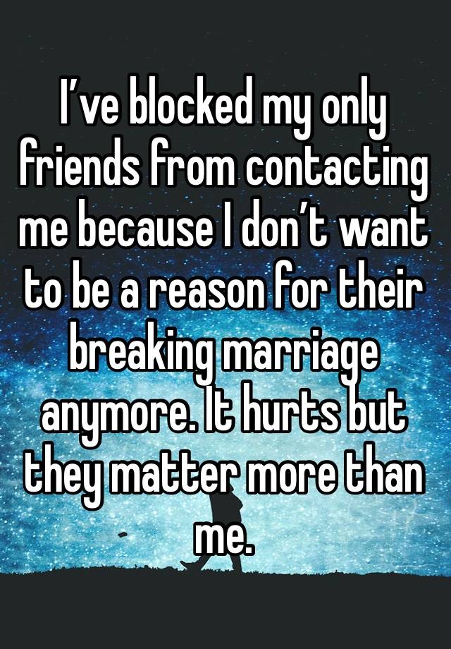 I’ve blocked my only friends from contacting me because I don’t want to be a reason for their breaking marriage anymore. It hurts but they matter more than me. 