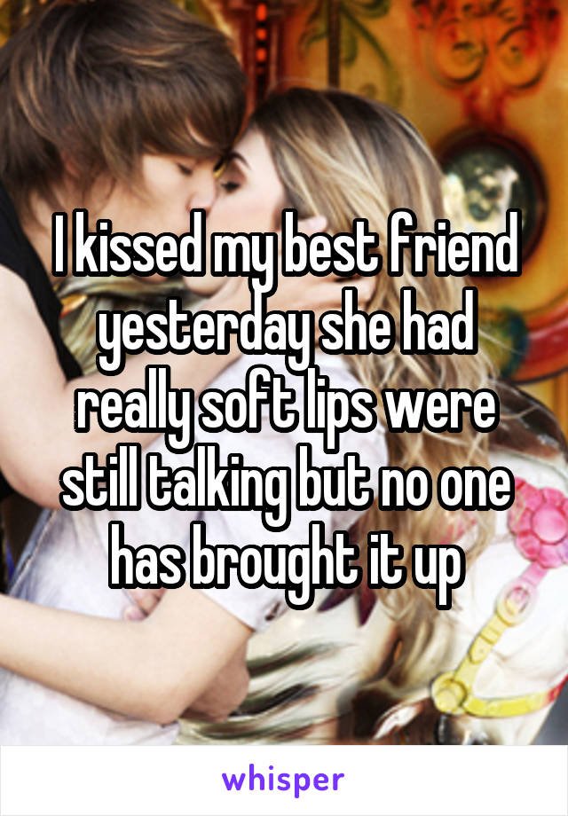 I kissed my best friend yesterday she had really soft lips were still talking but no one has brought it up