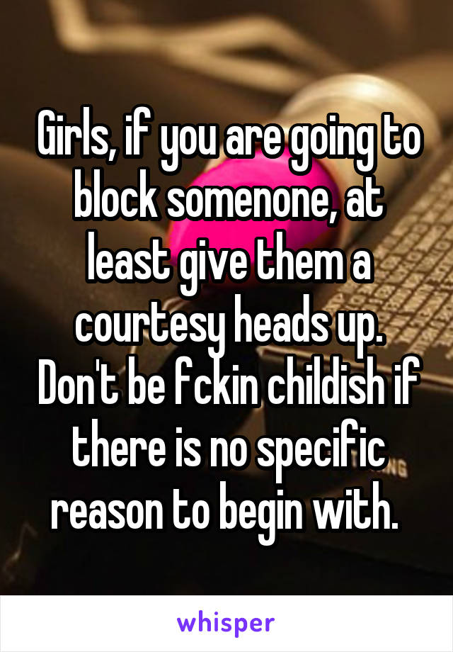 Girls, if you are going to block somenone, at least give them a courtesy heads up. Don't be fckin childish if there is no specific reason to begin with. 