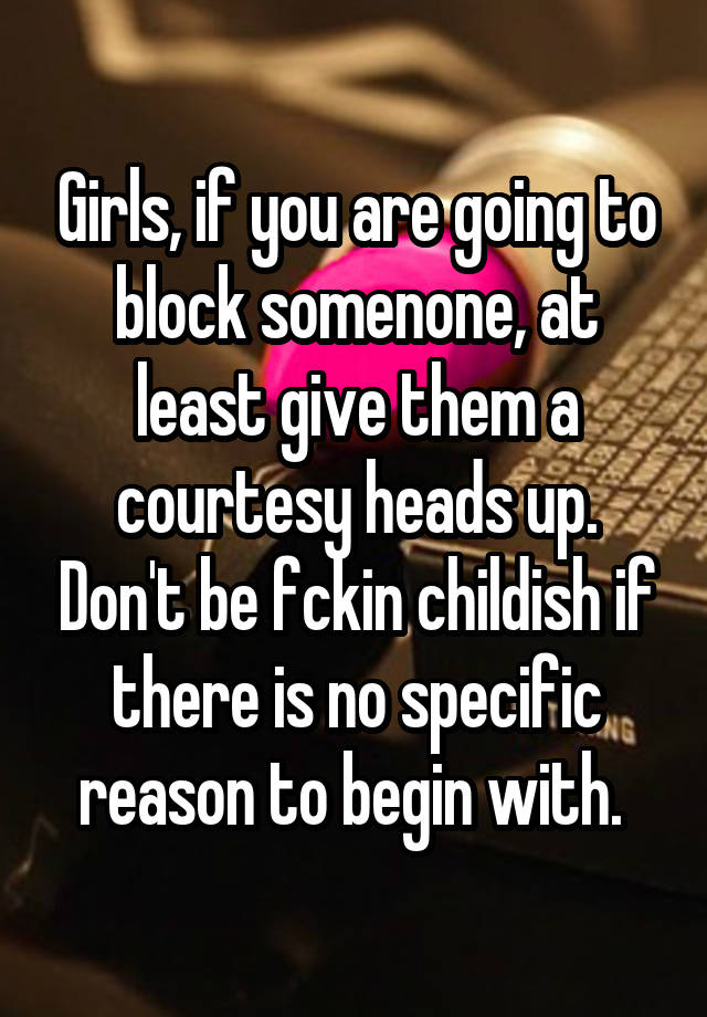 Girls, if you are going to block somenone, at least give them a courtesy heads up. Don't be fckin childish if there is no specific reason to begin with. 