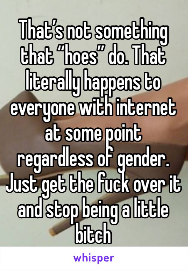 That’s not something that “hoes” do. That literally happens to everyone with internet at some point regardless of gender. Just get the fuck over it and stop being a little bitch