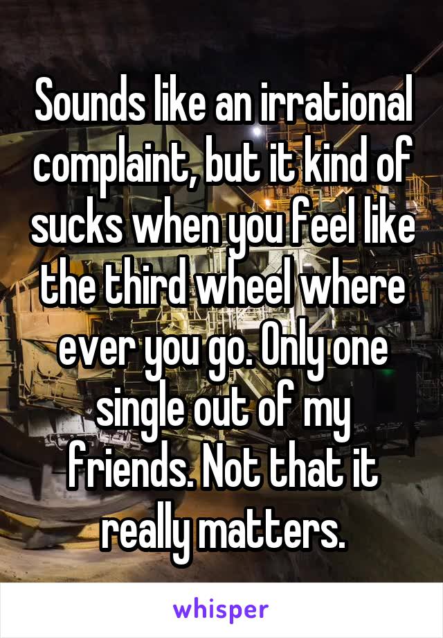 Sounds like an irrational complaint, but it kind of sucks when you feel like the third wheel where ever you go. Only one single out of my friends. Not that it really matters.