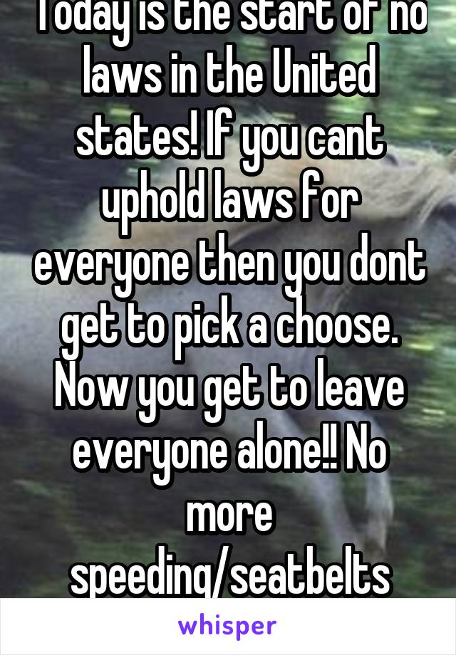 Today is the start of no laws in the United states! If you cant uphold laws for everyone then you dont get to pick a choose. Now you get to leave everyone alone!! No more speeding/seatbelts tickets!