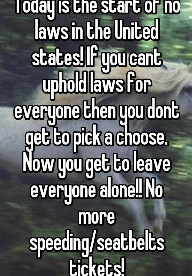 Today is the start of no laws in the United states! If you cant uphold laws for everyone then you dont get to pick a choose. Now you get to leave everyone alone!! No more speeding/seatbelts tickets!