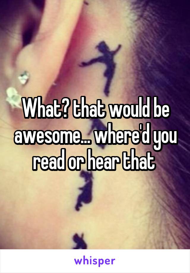 What? that would be awesome... where'd you read or hear that 