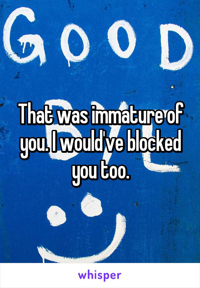 That was immature of you. I would've blocked you too.