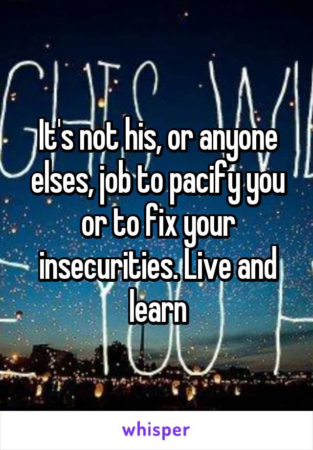 It's not his, or anyone elses, job to pacify you or to fix your insecurities. Live and learn