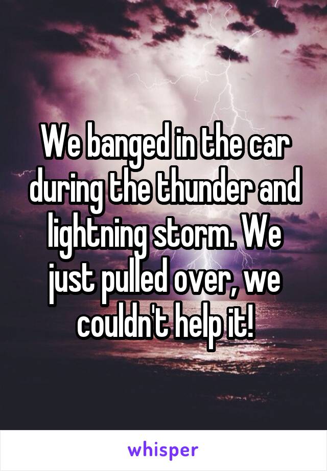 We banged in the car during the thunder and lightning storm. We just pulled over, we couldn't help it!