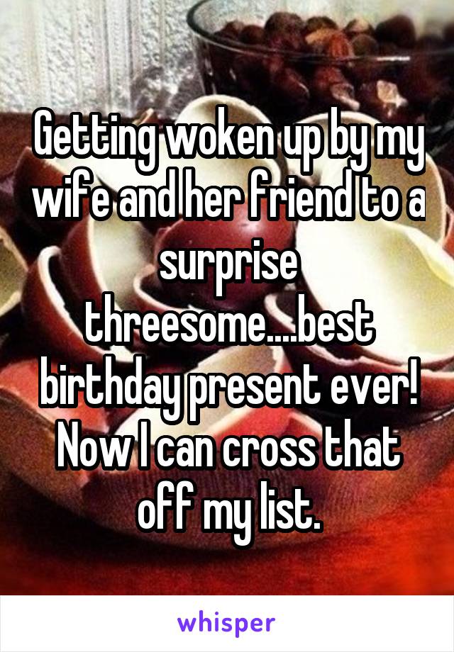 Getting woken up by my wife and her friend to a surprise threesome....best birthday present ever! Now I can cross that off my list.