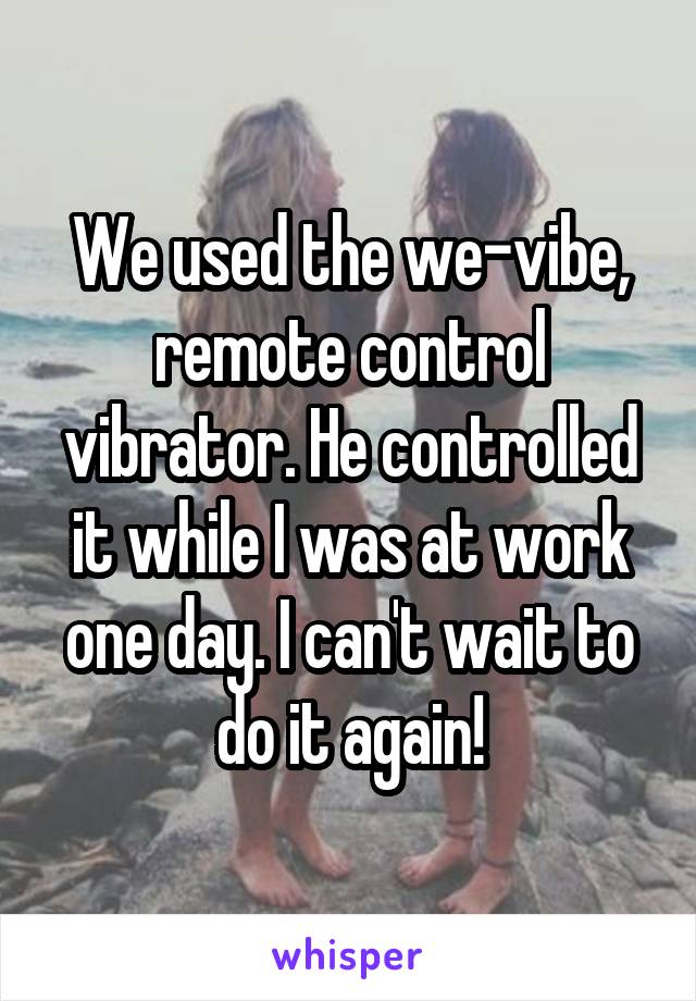 We used the we-vibe, remote control vibrator. He controlled it while I was at work one day. I can't wait to do it again!