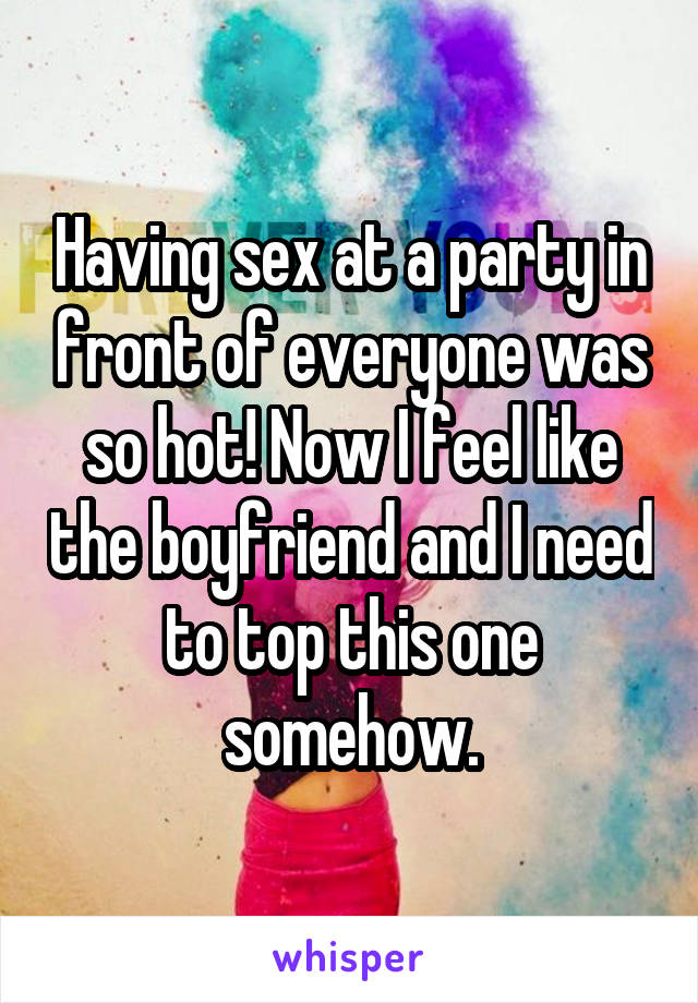 Having sex at a party in front of everyone was so hot! Now I feel like the boyfriend and I need to top this one somehow.