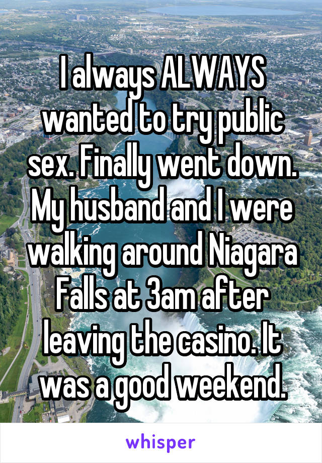 I always ALWAYS wanted to try public sex. Finally went down.
My husband and I were walking around Niagara Falls at 3am after leaving the casino. It was a good weekend.