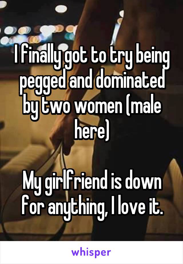 I finally got to try being pegged and dominated by two women (male here)

My girlfriend is down for anything, I love it.