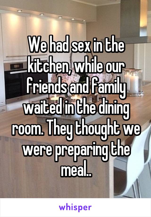 We had sex in the kitchen, while our friends and family waited in the dining room. They thought we were preparing the meal..