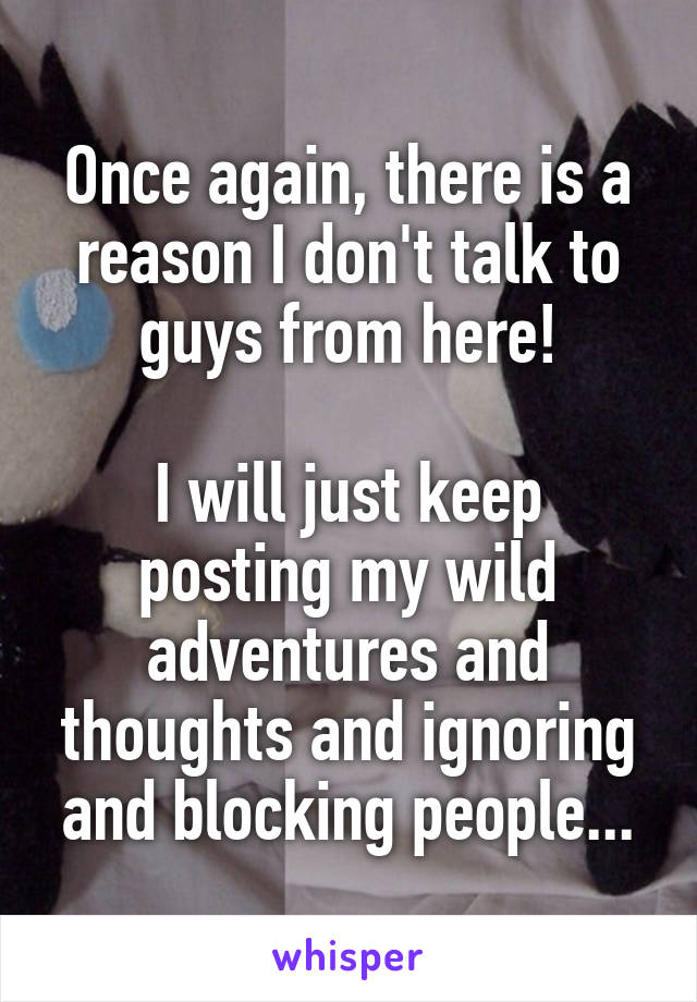 Once again, there is a reason I don't talk to guys from here!

I will just keep posting my wild adventures and thoughts and ignoring and blocking people...